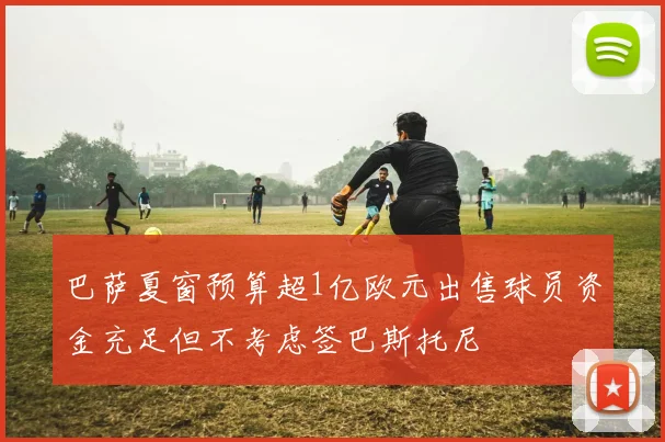 巴萨夏窗预算超1亿欧元出售球员资金充足但不考虑签巴斯托尼