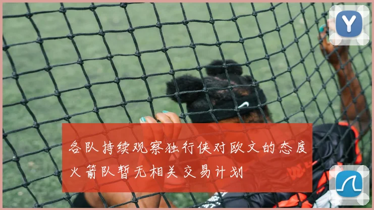 各队持续观察独行侠对欧文的态度火箭队暂无相关交易计划