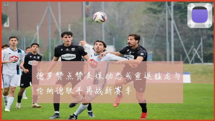 德罗赞点赞美媒动态或重返猛龙与伦纳德联手再战新赛季