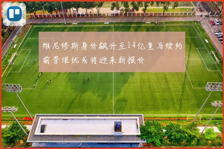维尼修斯身价飙升至14亿皇马续约前景堪忧或将迎来新报价
