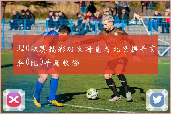 U20联赛精彩对决河南与北京握手言和0比0平局收场