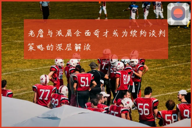 老詹与浓眉会面奇才或为续约谈判策略的深层解读