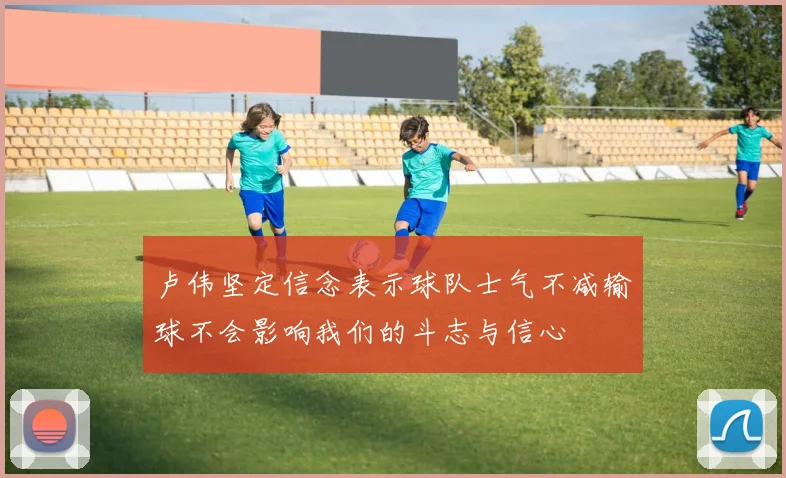 卢伟坚定信念表示球队士气不减输球不会影响我们的斗志与信心