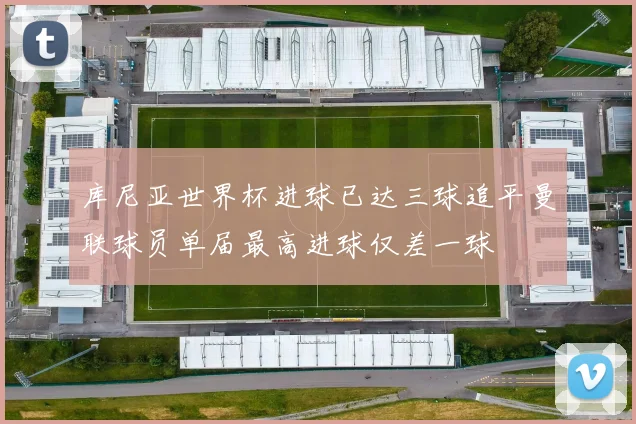库尼亚世界杯进球已达三球追平曼联球员单届最高进球仅差一球