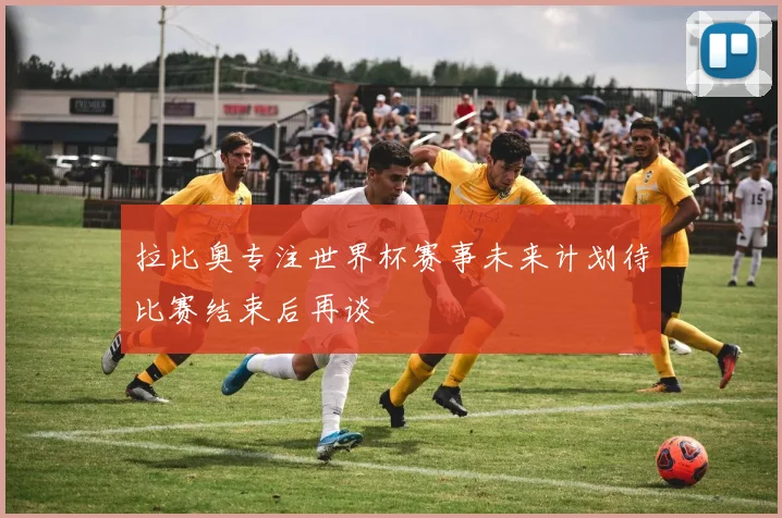 拉比奥专注世界杯赛事未来计划待比赛结束后再谈
