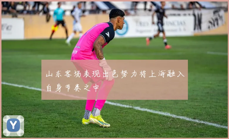 山东客场表现出色努力将上海融入自身节奏之中