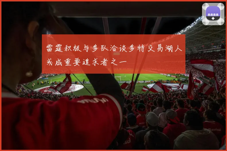 雷霆积极与多队洽谈多特交易湖人或成重要追求者之一