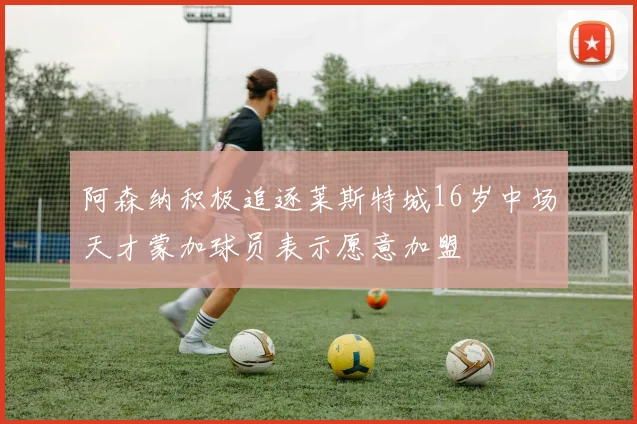 阿森纳积极追逐莱斯特城16岁中场天才蒙加球员表示愿意加盟