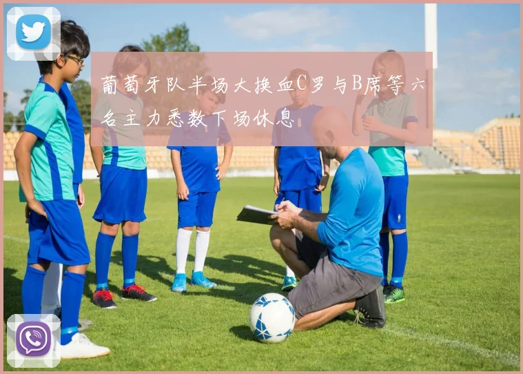 葡萄牙队半场大换血C罗与B席等六名主力悉数下场休息