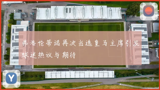 弗洛伦蒂诺再次当选皇马主席引发球迷热议与期待