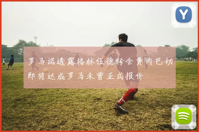 罗马诺透露格林伍德转会费内巴切即将达成罗马未曾正式报价