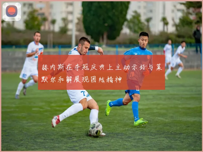 赫内斯在夺冠庆典上主动示好与莱默尔和解展现团结精神
