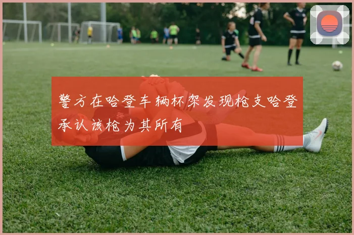 警方在哈登车辆杯架发现枪支哈登承认该枪为其所有