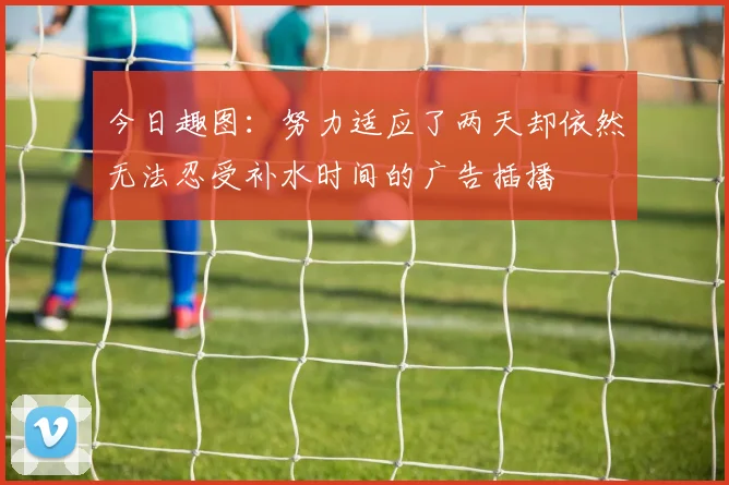 今日趣图：努力适应了两天却依然无法忍受补水时间的广告插播