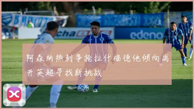阿森纳热刺争抢拉什福德他倾向离开英超寻找新挑战