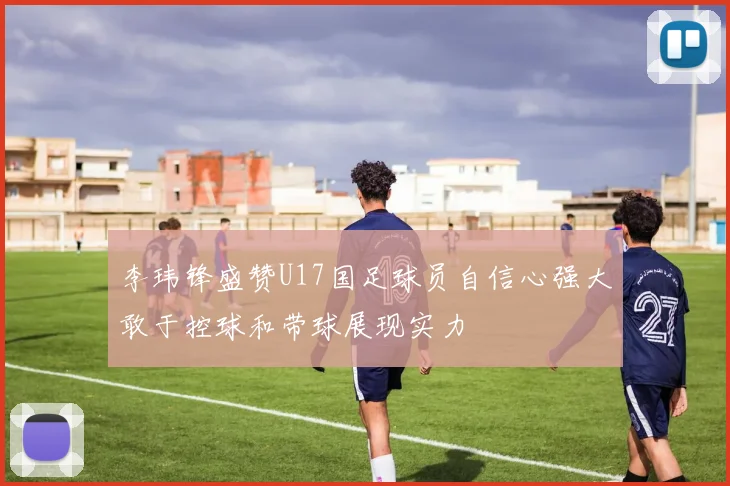 李玮锋盛赞U17国足球员自信心强大敢于控球和带球展现实力