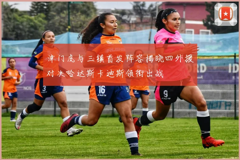津门虎与三镇首发阵容揭晓四外援对决哈达斯卡迪斯领衔出战