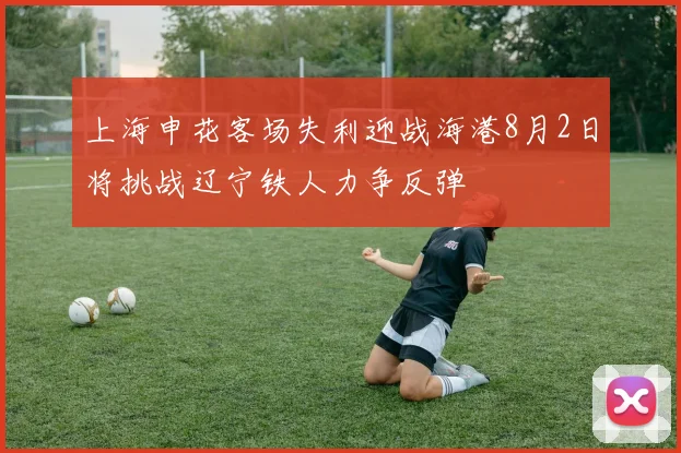 上海申花客场失利迎战海港8月2日将挑战辽宁铁人力争反弹