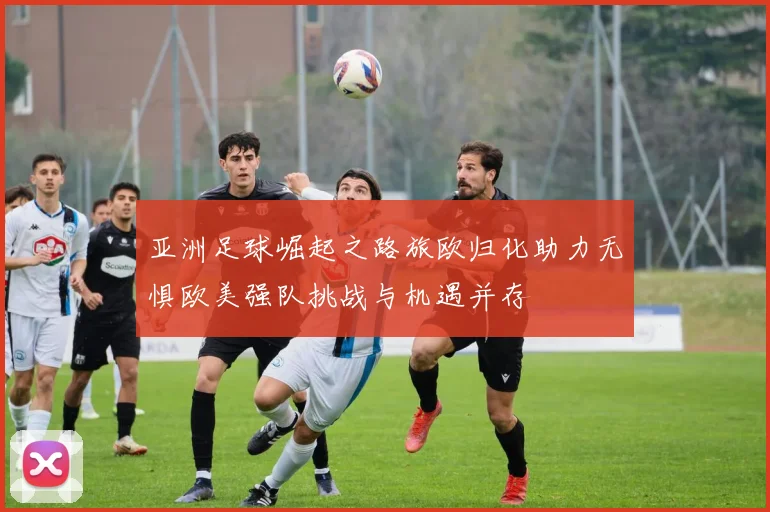 亚洲足球崛起之路旅欧归化助力无惧欧美强队挑战与机遇并存