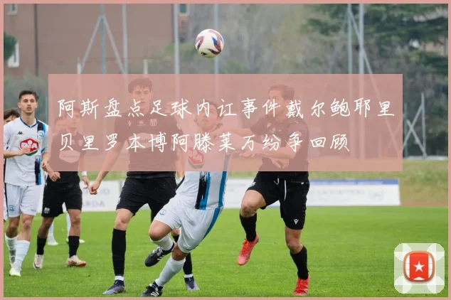 阿斯盘点足球内讧事件戴尔鲍耶里贝里罗本博阿滕莱万纷争回顾