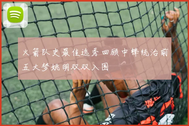 火箭队史最佳选秀回顾中锋统治前五大梦姚明双双入围