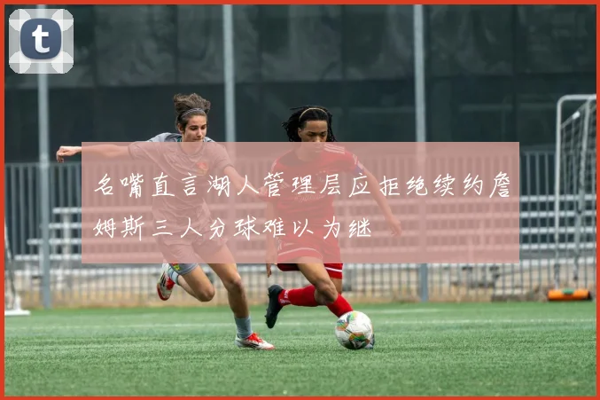 名嘴直言湖人管理层应拒绝续约詹姆斯三人分球难以为继