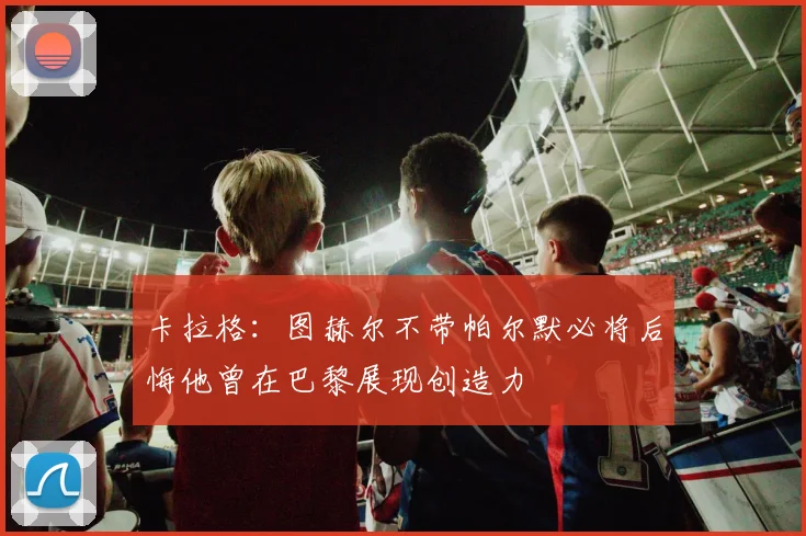 卡拉格：图赫尔不带帕尔默必将后悔他曾在巴黎展现创造力
