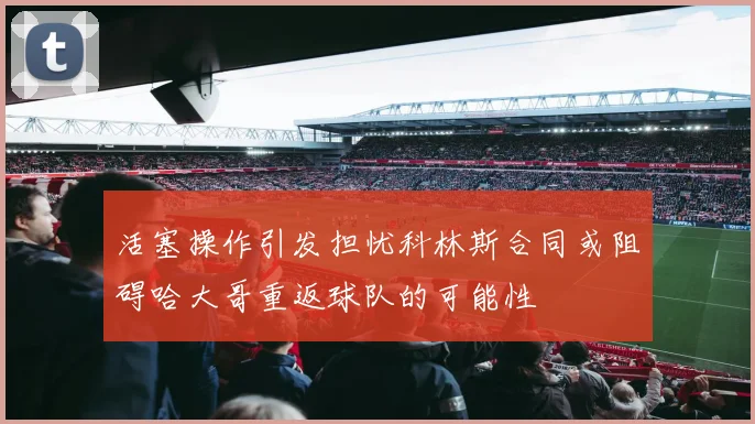 活塞操作引发担忧科林斯合同或阻碍哈大哥重返球队的可能性