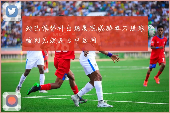 姆巴佩替补出场展现威胁单刀进球被判无效还击中边网