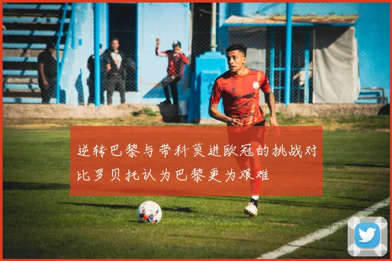 逆转巴黎与带科莫进欧冠的挑战对比罗贝托认为巴黎更为艰难