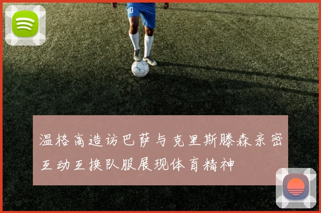 温格高造访巴萨与克里斯滕森亲密互动互换队服展现体育精神