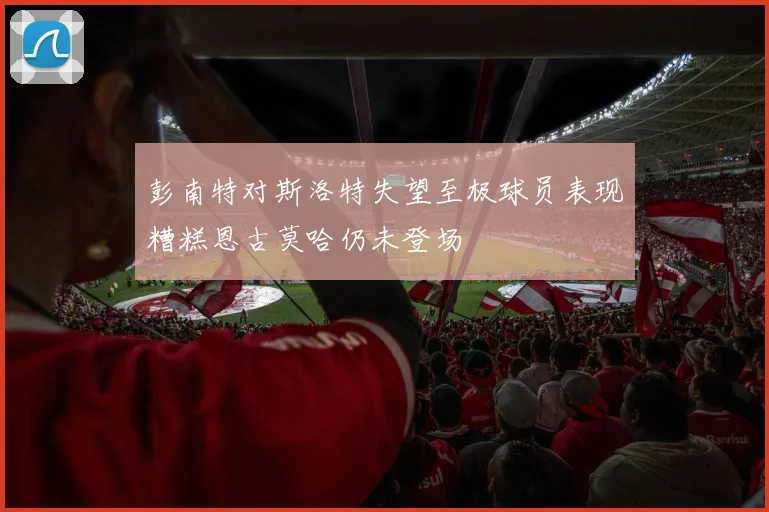 彭南特对斯洛特失望至极球员表现糟糕恩古莫哈仍未登场