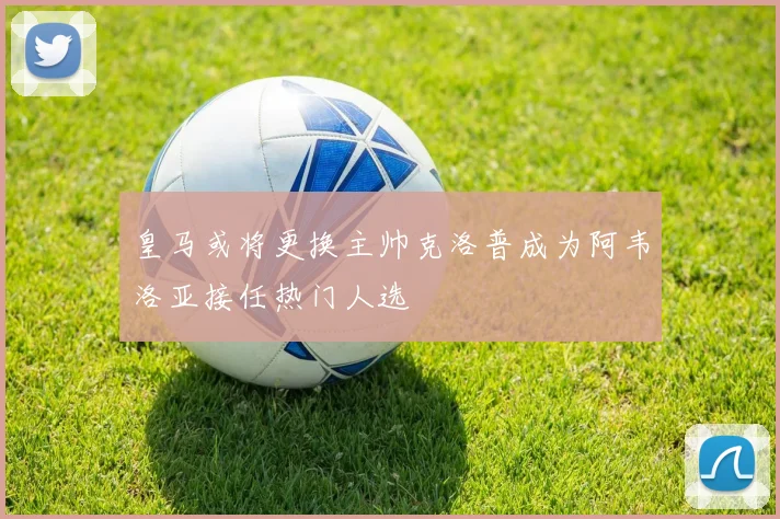 皇马或将更换主帅克洛普成为阿韦洛亚接任热门人选
