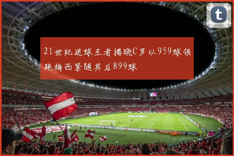 21世纪进球王者揭晓C罗以959球领跑梅西紧随其后899球