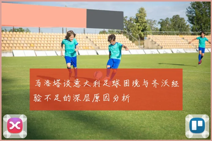 马洛塔谈意大利足球困境与齐沃经验不足的深层原因分析